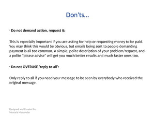 Designed and Created By:
Mustafa Mazumdar
Don'ts…
• Do not demand action, request it:
This is especially important if you are asking for help or requesting money to be paid.
You may think this would be obvious, but emails being sent to people demanding
payment is all too common. A simple, polite description of your problem/request, and
a polite "please advise" will get you much better results and much faster ones too.
• Do not OVERUSE ‘reply to all’:
Only reply to all if you need your message to be seen by everybody who received the
original message.
 