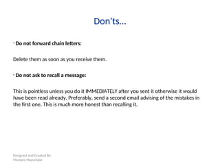 Designed and Created By:
Mustafa Mazumdar
Don'ts…
• Do not forward chain letters:
Delete them as soon as you receive them.
• Do not ask to recall a message:
This is pointless unless you do it IMMEDIATELY after you sent it otherwise it would
have been read already. Preferably, send a second email advising of the mistakes in
the first one. This is much more honest than recalling it.
 