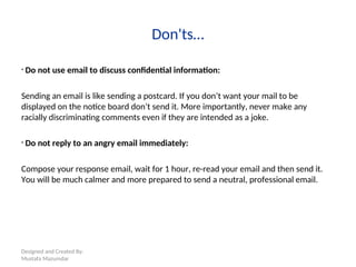 Designed and Created By:
Mustafa Mazumdar
Don'ts…
• Do not use email to discuss confidential information:
Sending an email is like sending a postcard. If you don’t want your mail to be
displayed on the notice board don’t send it. More importantly, never make any
racially discriminating comments even if they are intended as a joke.
• Do not reply to an angry email immediately:
Compose your response email, wait for 1 hour, re-read your email and then send it.
You will be much calmer and more prepared to send a neutral, professional email.
 