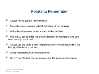 Designed and Created By:
Mustafa Mazumdar
Points to Remember
 Always have a subject for every mail
 Make the subject convey in brief the intent of the message
 Write the addressee’s e-mail address in the “to” box
 Use the CC box to enter the e-mail addresses of the people who you
want to copy on the mail
 Always use the same e-mail to respond/reply/forward etc. so that the
history of the issue is not lost
 Avoid short forms, use complete words
 Be very specific and clear when you state the problem/issue/query
 