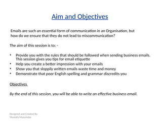 Designed and Created By:
Mustafa Mazumdar
Aim and Objectives
Emails are such an essential form of communication in an Organisation, but
how do we ensure that they do not lead to miscommunication?
The aim of this session is to: -
• Provide you with the rules that should be followed when sending business emails.
This session gives you tips for email etiquette
• Help you create a better impression with your emails
• Show you that sloppily written emails waste time and money
• Demonstrate that poor English spelling and grammar discredits you
Objectives
By the end of this session, you will be able to write an effective business email.
 