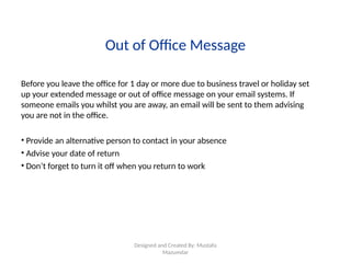 Designed and Created By: Mustafa
Mazumdar
Out of Office Message
Before you leave the office for 1 day or more due to business travel or holiday set
up your extended message or out of office message on your email systems. If
someone emails you whilst you are away, an email will be sent to them advising
you are not in the office.
• Provide an alternative person to contact in your absence
• Advise your date of return
• Don’t forget to turn it off when you return to work
 