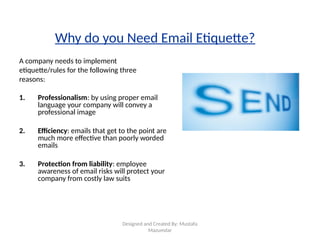 Designed and Created By: Mustafa
Mazumdar
Why do you Need Email Etiquette?
A company needs to implement
etiquette/rules for the following three
reasons:
1. Professionalism: by using proper email
language your company will convey a
professional image
2. Efficiency: emails that get to the point are
much more effective than poorly worded
emails
3. Protection from liability: employee
awareness of email risks will protect your
company from costly law suits
 