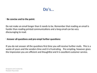 Designed and Created By:
Mustafa Mazumdar
Do’s…
• Be concise and to the point:
Do not make an email longer than it needs to be. Remember that reading an email is
harder than reading printed communications and a long email can be very
discouraging to read.
• Answer all questions and pre-empt further questions:
If you do not answer all the questions first time you will receive further mails. This is a
waste of yours and the senders time and it is frustrating. Pre-empting, however gives
the impression you are efficient and thoughtful and it is excellent customer service.
 