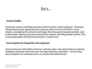 Designed and Created By:
Mustafa Mazumdar
Do’s…
• Answer Swiftly:
Customers send an email because they wish to receive a quick response. Therefore
always keep to your agreed business response times set out in the SLA’s. If you
receive a complicated email and need longer than the agreed response period, reply
to the sender advising you have received their request and will get back to them. This
is extremely polite and will put the sender’s mind at rest.
• Use templates for frequently used responses:
Some emails you will need to send over and over again. Save these texts as response
templates and paste these into your message when you need them. You can save
your templates in a word document, or use pre-formatted emails.
 