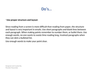 Designed and Created By:
Mustafa Mazumdar
Do’s…
• Use proper structure and layout:
Since reading from a screen is more difficult than reading from paper, the structure
and layout is very important in emails. Use short paragraphs and blank lines between
each paragraph. When making points remember to number them, or bullet them. Use
enough words, no one wants to waste time reading long, involved paragraphs when
they can skim a bulleted list.
Use enough words to make your point clear.
 