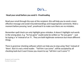 Designed and Created By:
Mustafa Mazumdar
Do’s…
• Read your email before you send it - Proofreading
Read your email through the eyes of the recipient, this will help you to send a more
effective message and avoid misunderstandings and inappropriate comments. Wait a
moment before pressing 'send‘, proofread it to make sure there are no mistakes.
Remember spell check can only highlight gross mistakes. It doesn’t highlight real words
in the wrong place. E.g. “he has gone” could easily be written as “he was gone” – just
by typing a ‘w’ instead of an ‘h’. They are both legitimate sentences but mean different
things.
There is grammar checking software which can help you to stop using ‘their’ instead of
‘there’. But it is not a mind reader. “Tell him I can come”, will be accepted by all
checking tools but it won’t know you meant to say “tell him I can’t come”!!!
 