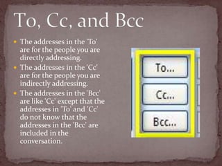 T0, Cc, and BccThe addresses in the 'To' are for the people you are directly addressing.The addresses in the 'Cc' are for the people you are indirectly addressing.The addresses in the 'Bcc' are like 'Cc' except that the addresses in 'To' and 'Cc' do not know that the addresses in the 'Bcc' are included in the conversation. 