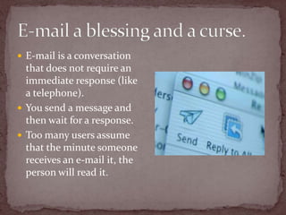 E-mail a blessing and a curse.E-mail is a conversation that does not require an immediate response (like a telephone). You send a message and then wait for a response.Too many users assume that the minute someone receives an e-mail it, the person will read it.