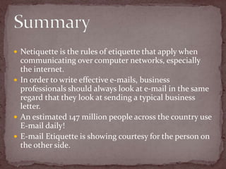 Netiquette is the rules of etiquette that apply when communicating over computer networks, especially the internet. In order to write effective e-mails, business professionals should always look at e-mail in the same regard that they look at sending a typical business letter.An estimated 147 million people across the country use E-mail daily!E-mail Etiquette is showing courtesy for the person on the other side. Summary