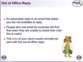 Out of Office Reply



   An automated reply to an email that states
   you are not available to reply.
   People who use email for business will find
   that when they are unable to check their mail
   this is useful.
   The date of your return would normally be
   sent with the out-of-office reply.




    11 of 10                                       © Boardworks Ltd 2007
 