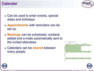 Calendar


  Can be used to enter events, special
  dates and birthdays.
  Appointments with reminders can be
  set up.
  Meetings can be scheduled, contacts
  added and e-mails automatically sent to
  the invited attendees
  Calendars can be shared between
  many people.




    12 of 10                                © Boardworks Ltd 2007
 