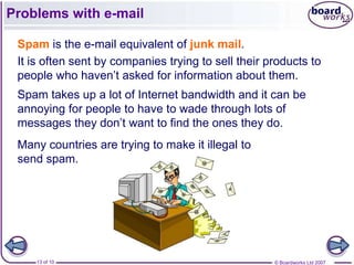 Problems with e-mail

 Spam is the e-mail equivalent of junk mail.
 It is often sent by companies trying to sell their products to
 people who haven’t asked for information about them.
 Spam takes up a lot of Internet bandwidth and it can be
 annoying for people to have to wade through lots of
 messages they don’t want to find the ones they do.
 Many countries are trying to make it illegal to
 send spam.




    13 of 10                                         © Boardworks Ltd 2007
 