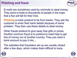 Phishing and fraud

 E-mails are sometimes used by criminals to steal money.
 They send e-mails to thousands of people in the hope
 that a few will fall for their trick.
 Phishing e-mails pretend to be from banks. They ask the
 customer to enter their bank details because of some
 problem. They then use these details to steal money.
 Other frauds pretend to give away free gifts or prizes.
 Another common fraud is to pretend to need help to get
 lots of money out of another country. They just need a
 bank account to pay it into…
 The websites that fraudsters set up are usually closed
 after a few days, which makes them difficult to trace.


    14 of 10                                      © Boardworks Ltd 2007
 