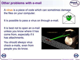 Other problems with e-mail

 A virus is a piece of code which can sometimes damage
 the files on your computer.

 It is possible to pass a virus on through e-mail.

 It is best not to open an e-mail
 unless you know where it has
 come from, especially if it
 has attachments.
 You should always virus
 check e-mails, even from
 people you do know.


    15 of 10                                         © Boardworks Ltd 2007
 