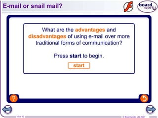 Advantages of e-mail



  •   Fast communication
  •   Cheap
  •   Attachments can be sent with the e-mail
  •   Provides a written document
  •   Can be sent to many people at one time




      16 of 10                         © Boardworks Ltd 2007
 