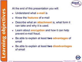 Learning objectives
              At the end of this presentation you will:
                Understand what e-mail is
                Know the features of e-mail
                Describe what an attachment is, what form it
                can take and why it is used.
                Learn about encryption and how it can help
                prevent e-mail fraud.
                Be able to explain at least two advantages of
                email
                Be able to explain at least two disadvantages
                of email



    2 of 10                                               © Boardworks Ltd 2007
                                                          © Boardworks Ltd 2007
 