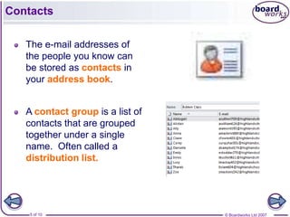 Contacts

   The e-mail addresses of
   the people you know can
   be stored as contacts in
   your address book.


   A contact group is a list of
   contacts that are grouped
   together under a single
   name. Often called a
   distribution list.




    5 of 10                       © Boardworks Ltd 2007
 