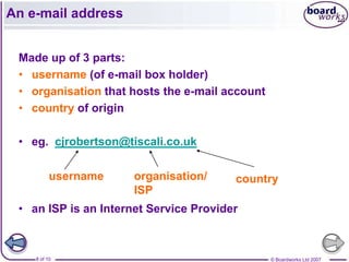 An e-mail address


 Made up of 3 parts:
 • username (of e-mail box holder)
 • organisation that hosts the e-mail account
 • country of origin

 • eg. cjrobertson@tiscali.co.uk

          username    organisation/     country
                      ISP
 • an ISP is an Internet Service Provider



    8 of 10                                     © Boardworks Ltd 2007
 