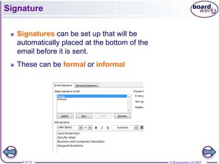 Signature

   Signatures can be set up that will be
   automatically placed at the bottom of the
   email before it is sent.
   These can be formal or informal




    9 of 10                                    © Boardworks Ltd 2007
 