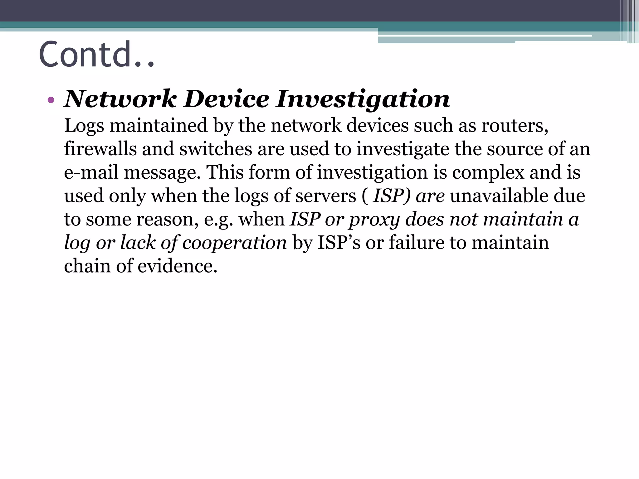 Contd..
• Network Device Investigation
Logs maintained by the network devices such as routers,
firewalls and switches are used to investigate the source of an
e-mail message. This form of investigation is complex and is
used only when the logs of servers ( ISP) are unavailable due
to some reason, e.g. when ISP or proxy does not maintain a
log or lack of cooperation by ISP’s or failure to maintain
chain of evidence.
 