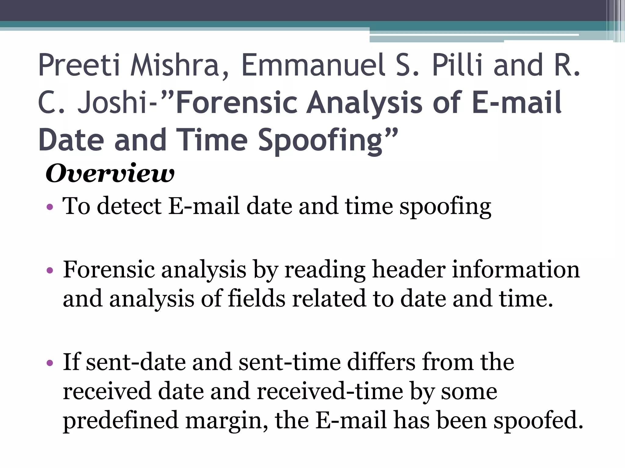 Preeti Mishra, Emmanuel S. Pilli and R.
C. Joshi-”Forensic Analysis of E-mail
Date and Time Spoofing”
Overview
• To detect E-mail date and time spoofing
• Forensic analysis by reading header information
and analysis of fields related to date and time.
• If sent-date and sent-time differs from the
received date and received-time by some
predefined margin, the E-mail has been spoofed.
 