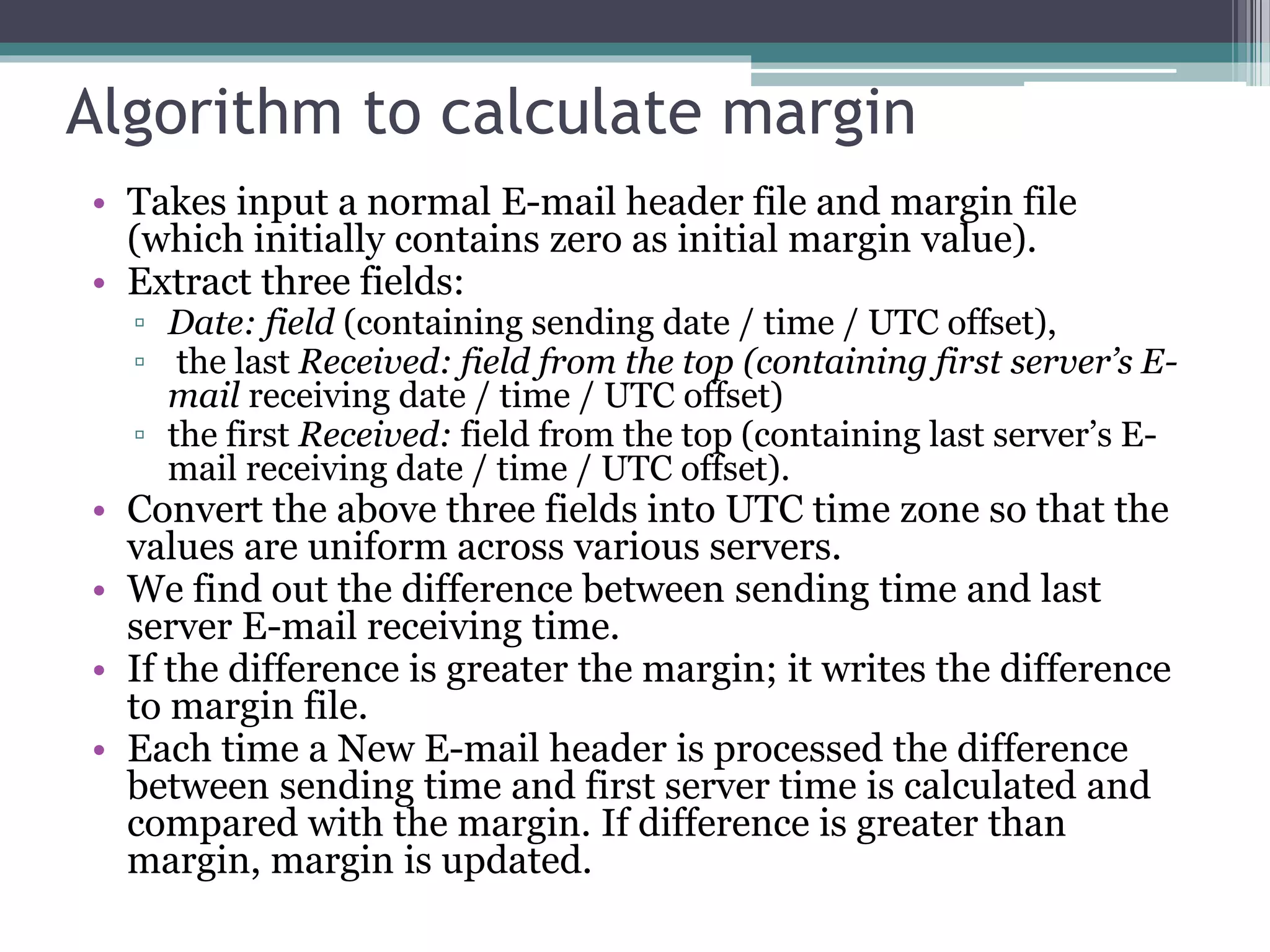 Algorithm to calculate margin
• Takes input a normal E-mail header file and margin file
(which initially contains zero as initial margin value).
• Extract three fields:
▫ Date: field (containing sending date / time / UTC offset),
▫ the last Received: field from the top (containing first server’s E-
mail receiving date / time / UTC offset)
▫ the first Received: field from the top (containing last server’s E-
mail receiving date / time / UTC offset).
• Convert the above three fields into UTC time zone so that the
values are uniform across various servers.
• We find out the difference between sending time and last
server E-mail receiving time.
• If the difference is greater the margin; it writes the difference
to margin file.
• Each time a New E-mail header is processed the difference
between sending time and first server time is calculated and
compared with the margin. If difference is greater than
margin, margin is updated.
 