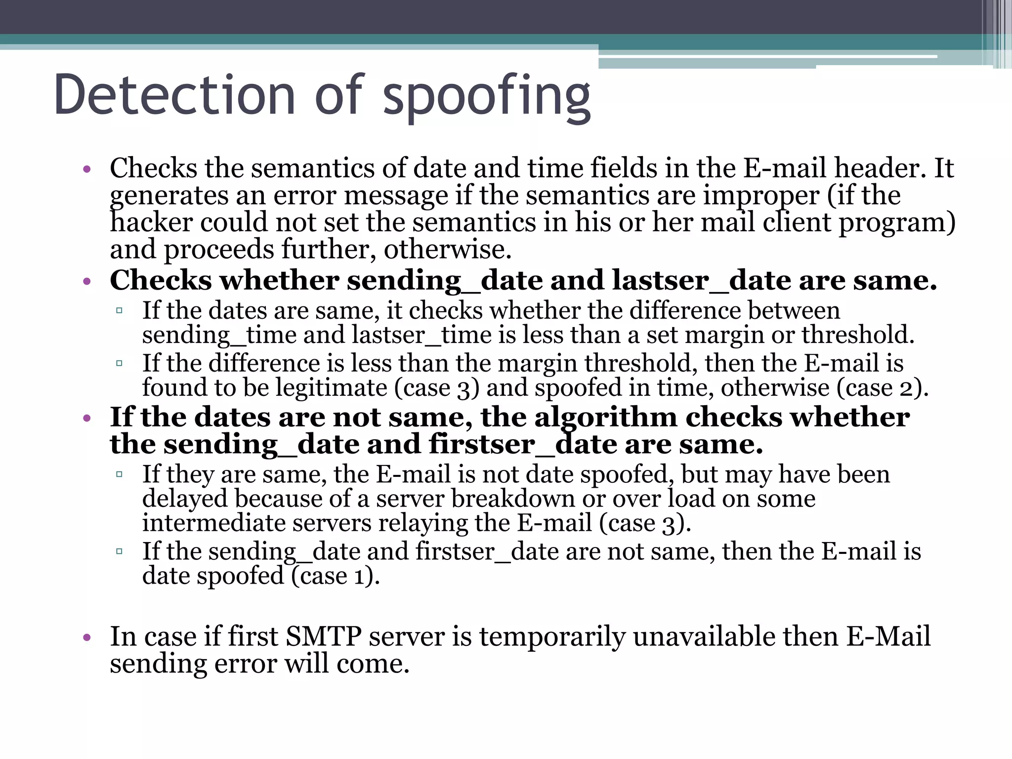 Detection of spoofing
• Checks the semantics of date and time fields in the E-mail header. It
generates an error message if the semantics are improper (if the
hacker could not set the semantics in his or her mail client program)
and proceeds further, otherwise.
• Checks whether sending_date and lastser_date are same.
▫ If the dates are same, it checks whether the difference between
sending_time and lastser_time is less than a set margin or threshold.
▫ If the difference is less than the margin threshold, then the E-mail is
found to be legitimate (case 3) and spoofed in time, otherwise (case 2).
• If the dates are not same, the algorithm checks whether
the sending_date and firstser_date are same.
▫ If they are same, the E-mail is not date spoofed, but may have been
delayed because of a server breakdown or over load on some
intermediate servers relaying the E-mail (case 3).
▫ If the sending_date and firstser_date are not same, then the E-mail is
date spoofed (case 1).
• In case if first SMTP server is temporarily unavailable then E-Mail
sending error will come.
 