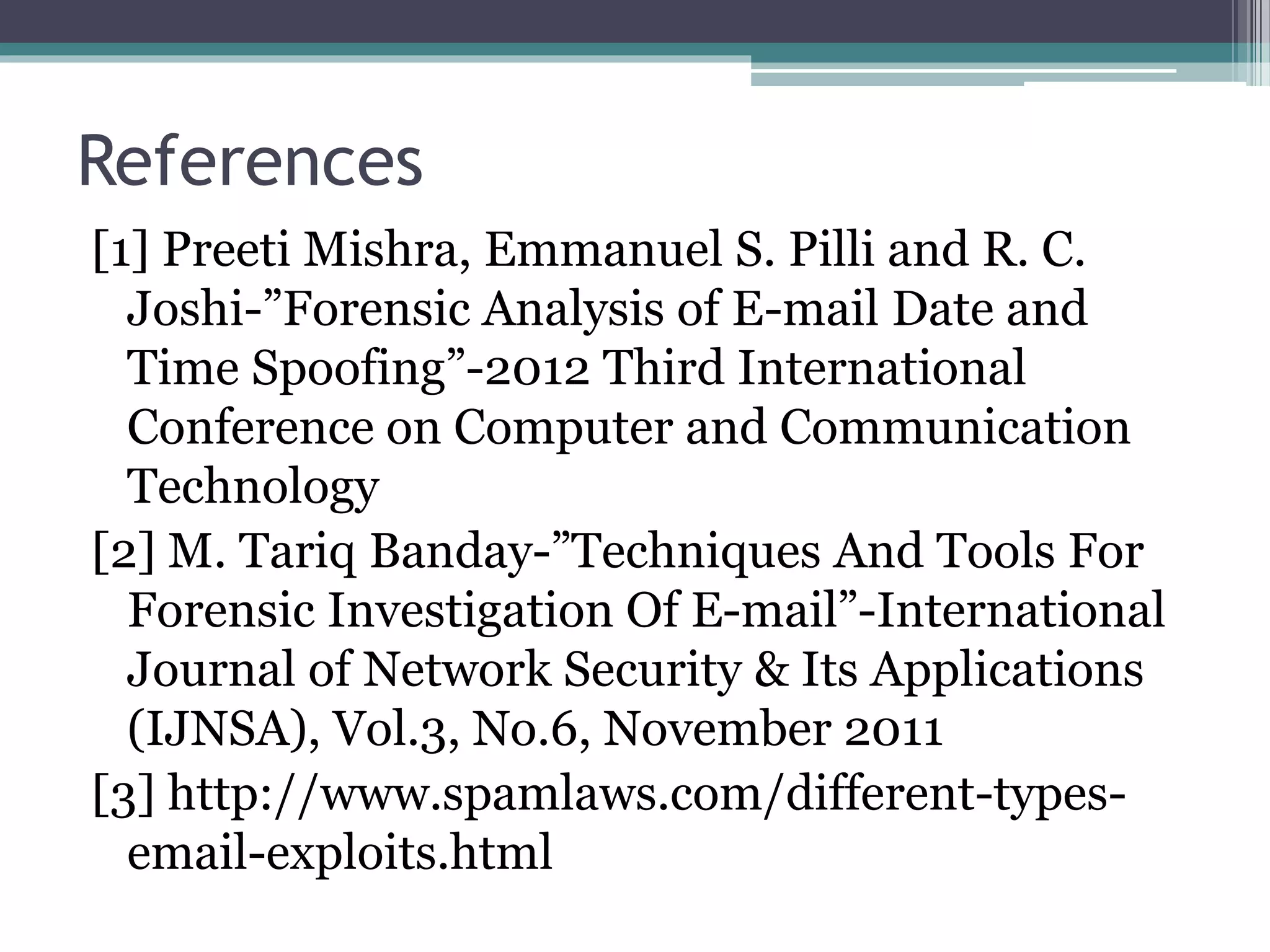 References
[1] Preeti Mishra, Emmanuel S. Pilli and R. C.
Joshi-”Forensic Analysis of E-mail Date and
Time Spoofing”-2012 Third International
Conference on Computer and Communication
Technology
[2] M. Tariq Banday-”Techniques And Tools For
Forensic Investigation Of E-mail”-International
Journal of Network Security & Its Applications
(IJNSA), Vol.3, No.6, November 2011
[3] http://www.spamlaws.com/different-types-
email-exploits.html
 