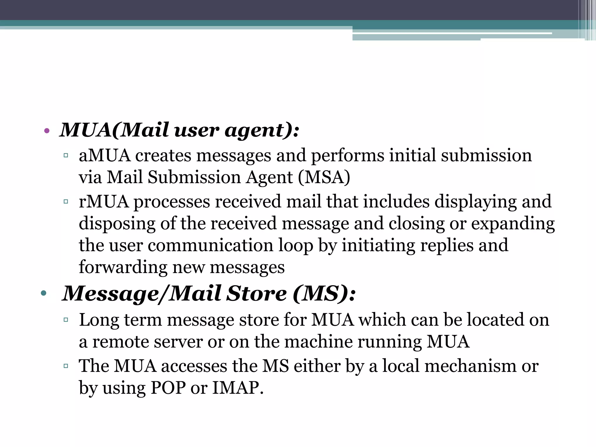 • MUA(Mail user agent):
▫ aMUA creates messages and performs initial submission
via Mail Submission Agent (MSA)
▫ rMUA processes received mail that includes displaying and
disposing of the received message and closing or expanding
the user communication loop by initiating replies and
forwarding new messages
• Message/Mail Store (MS):
▫ Long term message store for MUA which can be located on
a remote server or on the machine running MUA
▫ The MUA accesses the MS either by a local mechanism or
by using POP or IMAP.
 