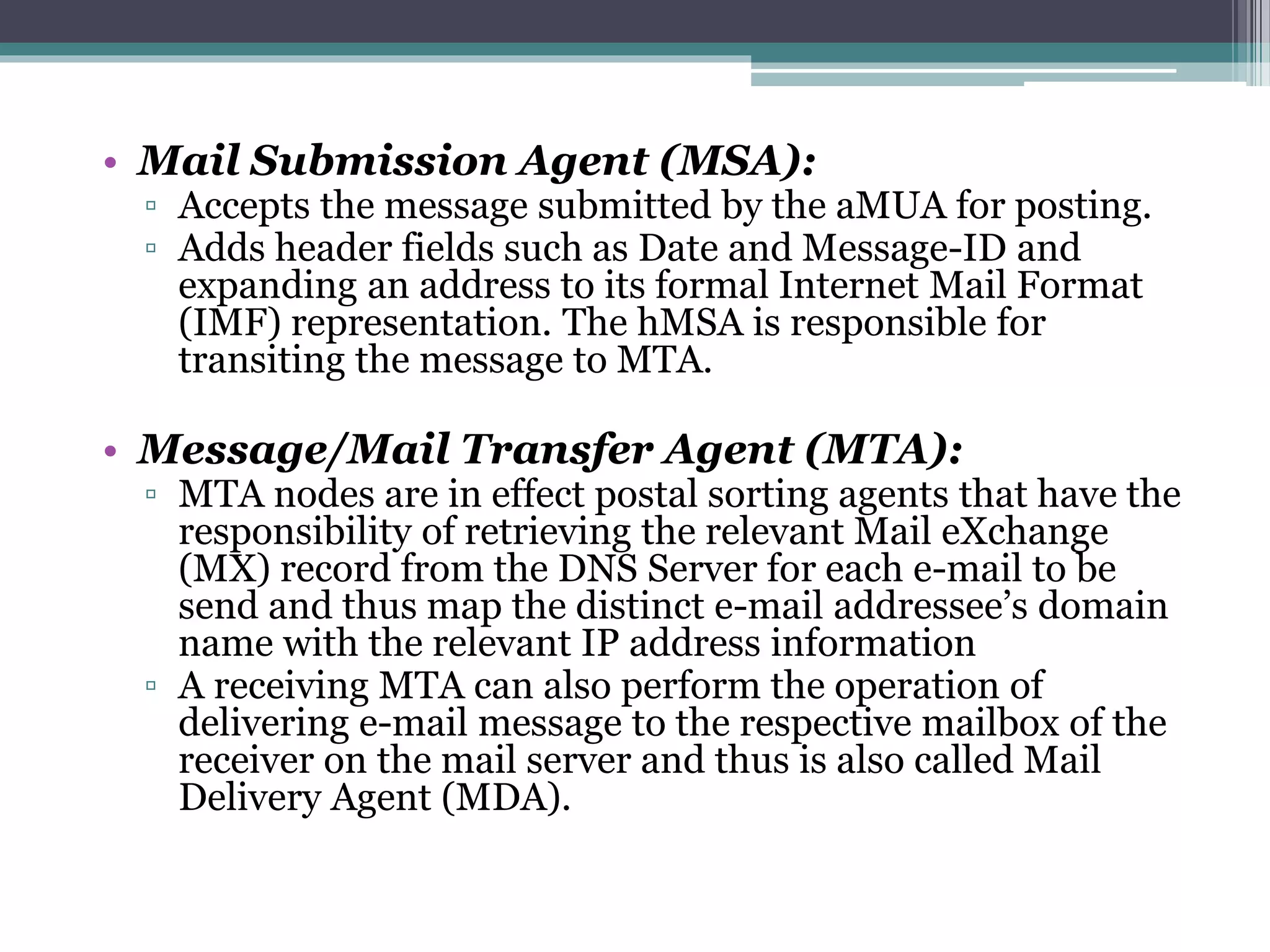 • Mail Submission Agent (MSA):
▫ Accepts the message submitted by the aMUA for posting.
▫ Adds header fields such as Date and Message-ID and
expanding an address to its formal Internet Mail Format
(IMF) representation. The hMSA is responsible for
transiting the message to MTA.
• Message/Mail Transfer Agent (MTA):
▫ MTA nodes are in effect postal sorting agents that have the
responsibility of retrieving the relevant Mail eXchange
(MX) record from the DNS Server for each e-mail to be
send and thus map the distinct e-mail addressee’s domain
name with the relevant IP address information
▫ A receiving MTA can also perform the operation of
delivering e-mail message to the respective mailbox of the
receiver on the mail server and thus is also called Mail
Delivery Agent (MDA).
 