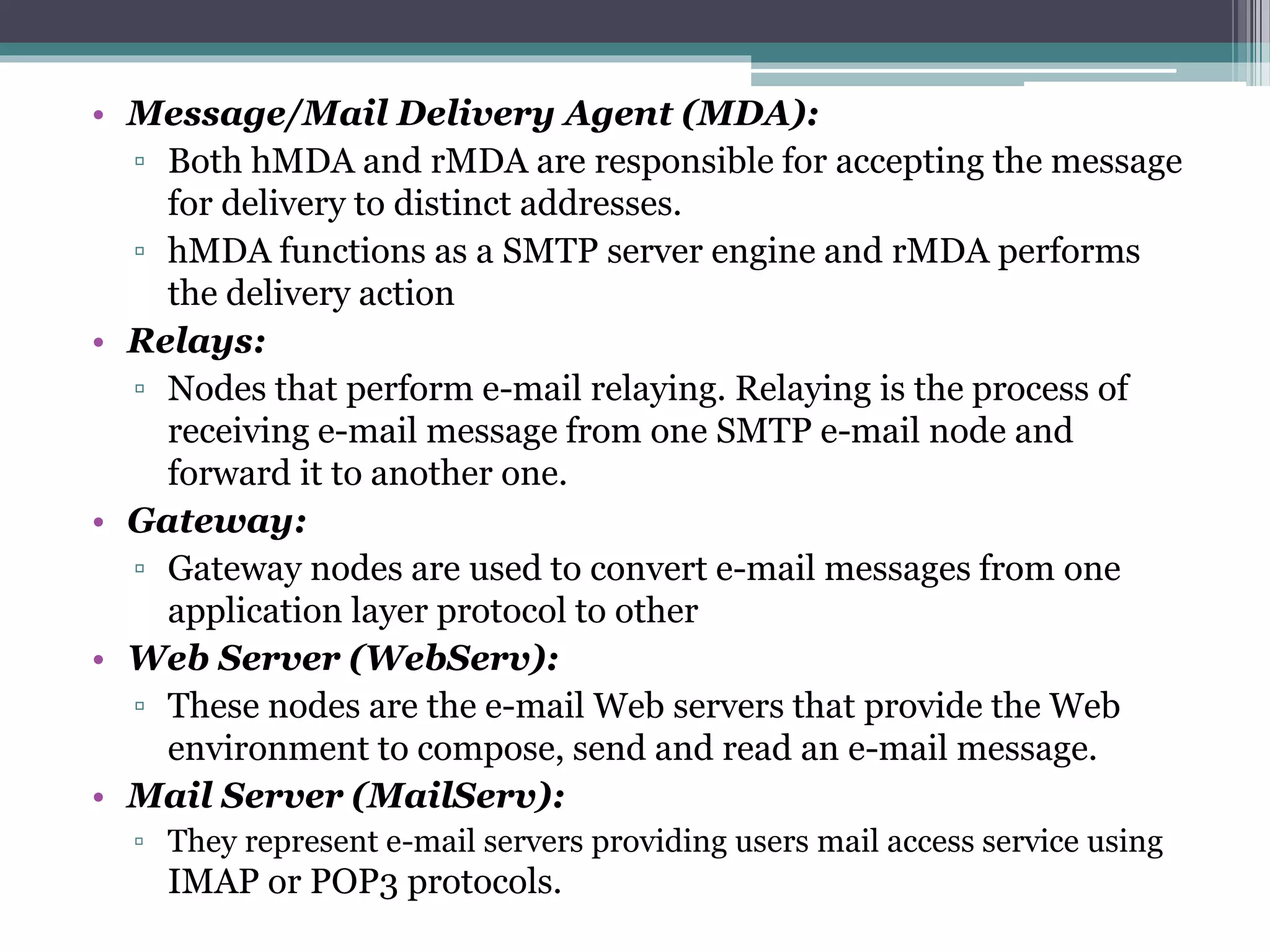• Message/Mail Delivery Agent (MDA):
▫ Both hMDA and rMDA are responsible for accepting the message
for delivery to distinct addresses.
▫ hMDA functions as a SMTP server engine and rMDA performs
the delivery action
• Relays:
▫ Nodes that perform e-mail relaying. Relaying is the process of
receiving e-mail message from one SMTP e-mail node and
forward it to another one.
• Gateway:
▫ Gateway nodes are used to convert e-mail messages from one
application layer protocol to other
• Web Server (WebServ):
▫ These nodes are the e-mail Web servers that provide the Web
environment to compose, send and read an e-mail message.
• Mail Server (MailServ):
▫ They represent e-mail servers providing users mail access service using
IMAP or POP3 protocols.
 