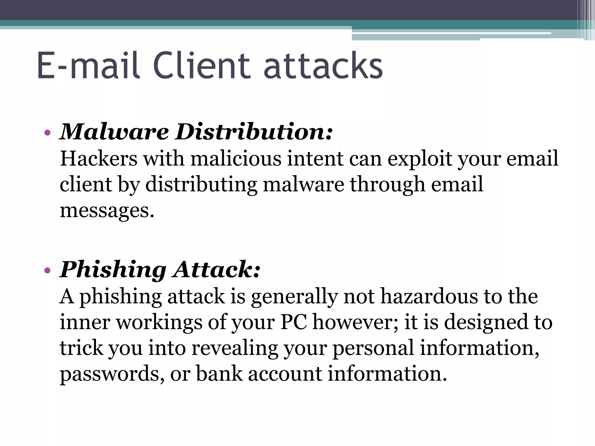 E-mail Client attacks
• Malware Distribution:
Hackers with malicious intent can exploit your email
client by distributing malware through email
messages.
• Phishing Attack:
A phishing attack is generally not hazardous to the
inner workings of your PC however; it is designed to
trick you into revealing your personal information,
passwords, or bank account information.
 