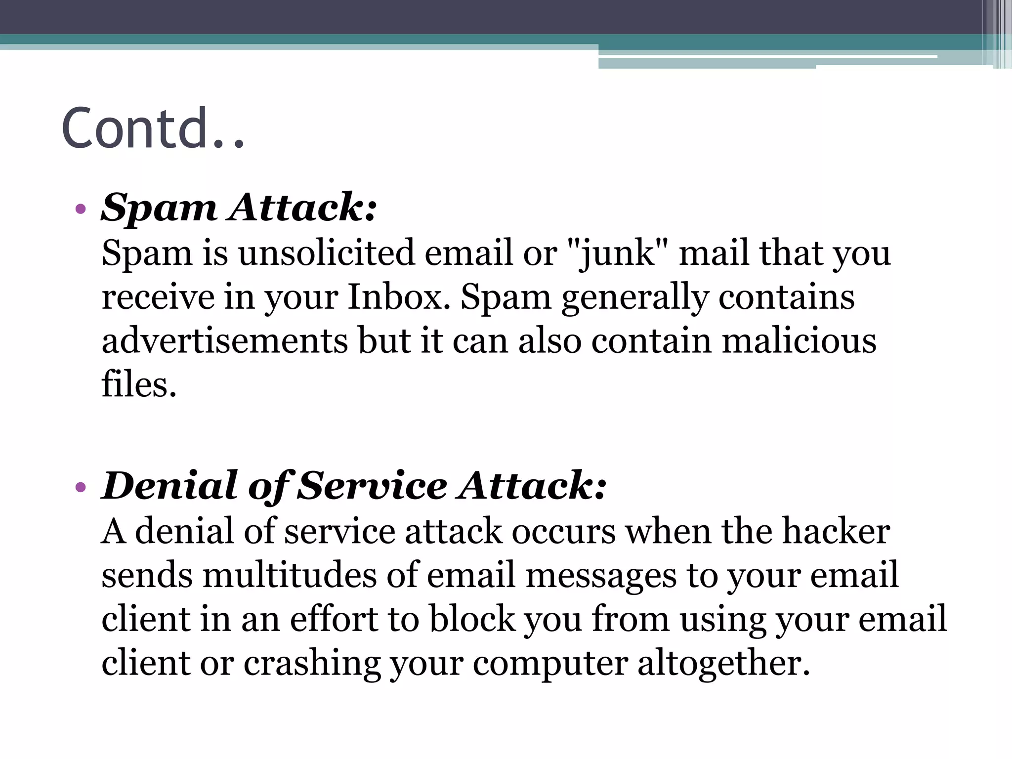 Contd..
• Spam Attack:
Spam is unsolicited email or "junk" mail that you
receive in your Inbox. Spam generally contains
advertisements but it can also contain malicious
files.
• Denial of Service Attack:
A denial of service attack occurs when the hacker
sends multitudes of email messages to your email
client in an effort to block you from using your email
client or crashing your computer altogether.
 
