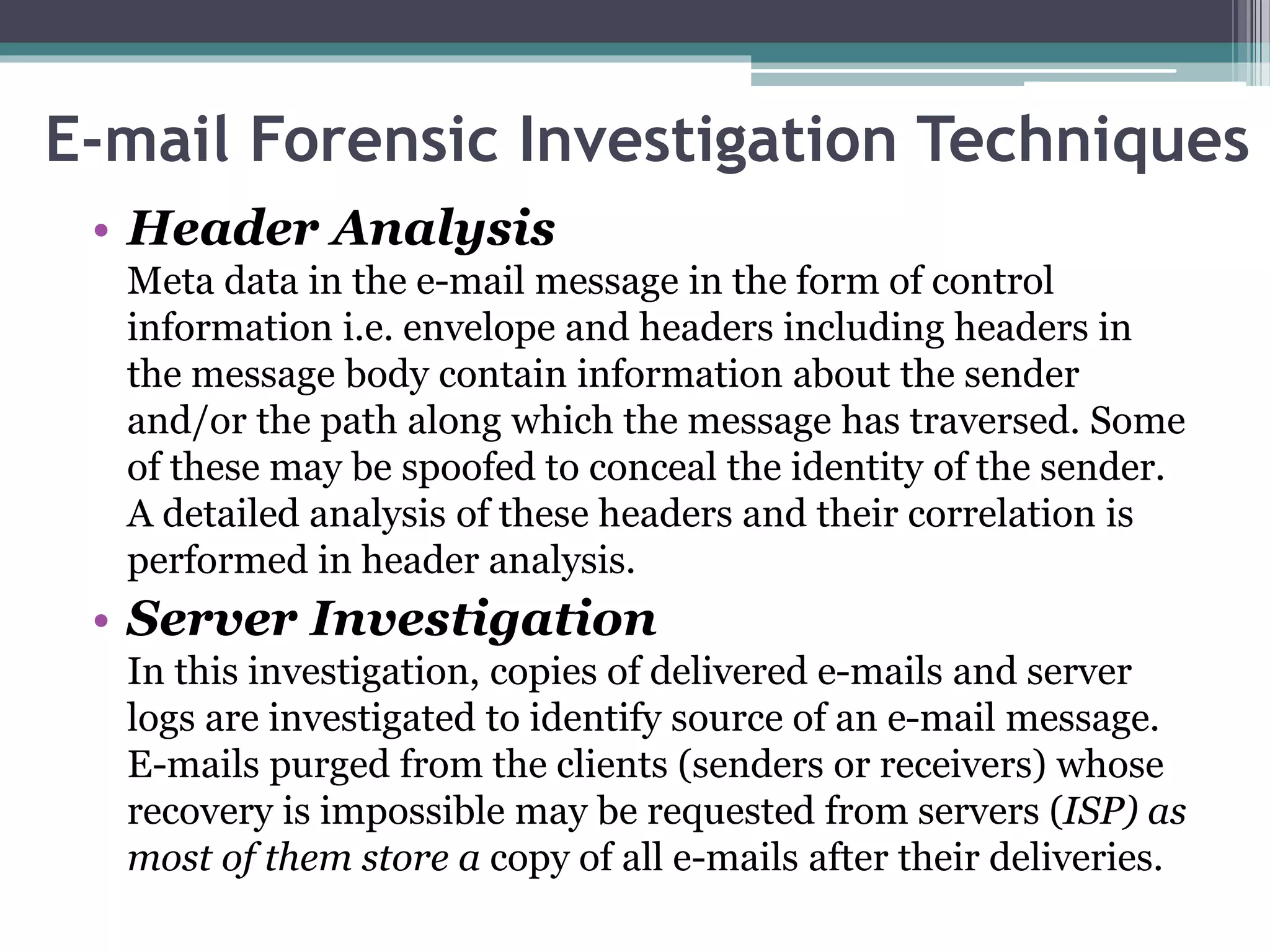 E-mail Forensic Investigation Techniques
• Header Analysis
Meta data in the e-mail message in the form of control
information i.e. envelope and headers including headers in
the message body contain information about the sender
and/or the path along which the message has traversed. Some
of these may be spoofed to conceal the identity of the sender.
A detailed analysis of these headers and their correlation is
performed in header analysis.
• Server Investigation
In this investigation, copies of delivered e-mails and server
logs are investigated to identify source of an e-mail message.
E-mails purged from the clients (senders or receivers) whose
recovery is impossible may be requested from servers (ISP) as
most of them store a copy of all e-mails after their deliveries.
 