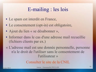 février 2013 Auteur : Emmanuelle POULAIN
10
10
E-mailing : les lois
● Le spam est interdit en France,
● Le consentement (opt-in) est obligatoire,
● Ajout du lien « se désabonner »,
● Informer dans le cas d'une adresse mail recueillie
(fichiers clients par ex.)
« L'adresse mail est une donnée personnelle, personne
n'a le droit de l'utiliser sans le consentement de
l'utilisateur »
Consulter le site de la CNIL
 