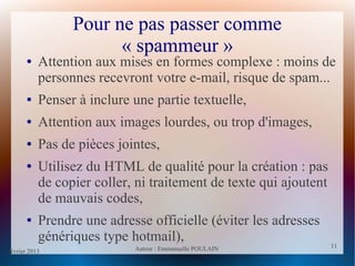 février 2013 Auteur : Emmanuelle POULAIN
11
11
Pour ne pas passer comme
« spammeur »
● Attention aux mises en formes complexe : moins de
personnes recevront votre e-mail, risque de spam...
● Penser à inclure une partie textuelle,
● Attention aux images lourdes, ou trop d'images,
● Pas de pièces jointes,
● Utilisez du HTML de qualité pour la création : pas
de copier coller, ni traitement de texte qui ajoutent
de mauvais codes,
● Prendre une adresse officielle (éviter les adresses
génériques type hotmail),
 
