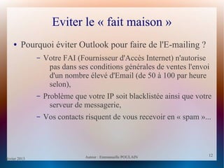 février 2013 Auteur : Emmanuelle POULAIN
12
12
Eviter le « fait maison »
● Pourquoi éviter Outlook pour faire de l'E-mailing ?
– Votre FAI (Fournisseur d'Accès Internet) n'autorise
pas dans ses conditions générales de ventes l'envoi
d'un nombre élevé d'Email (de 50 à 100 par heure
selon),
– Problème que votre IP soit blacklistée ainsi que votre
serveur de messagerie,
– Vos contacts risquent de vous recevoir en « spam »...
 