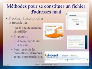 février 2013 Auteur : Emmanuelle POULAIN
14
14
Méthodes pour se constituer un fichier
d'adresses mail
● Proposer l'inscription à
la newsletter :
– Sur le site de manière
simplifiée,
– En popup :
● À l'ouverture du site,
● A la sortie,
– Pour recevoir les
promotions, dernières
actus, nouveautés, etc...
 