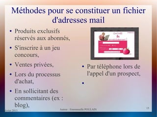 février 2013 Auteur : Emmanuelle POULAIN
15
15
Méthodes pour se constituer un fichier
d'adresses mail
● Produits exclusifs
réservés aux abonnés,
● S'inscrire à un jeu
concours,
● Ventes privées,
● Lors du processus
d'achat,
● En sollicitant des
commentaires (ex :
blog),
● Par téléphone lors de
l'appel d'un prospect,
●
 