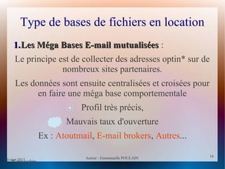 février 2013 Auteur : Emmanuelle POULAIN
16
16
Type de bases de fichiers en location
1.1.Les Méga Bases E-mail mutualiséesLes Méga Bases E-mail mutualisées :
Le principe est de collecter des adresses optin* sur de
nombreux sites partenaires.
Les données sont ensuite centralisées et croisées pour
en faire une méga base comportementale
Profil très précis,
Mauvais taux d'ouverture
Ex : Atoutmail, E-mail brokers, Autres...
*Case cochée
 