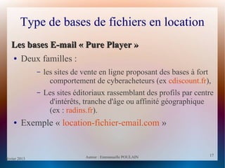 février 2013 Auteur : Emmanuelle POULAIN
17
17
Type de bases de fichiers en location
Les bases E-mail « Pure Player »Les bases E-mail « Pure Player »
● Deux familles :
– les sites de vente en ligne proposant des bases à fort
comportement de cyberacheteurs (ex cdiscount.fr),
– Les sites éditoriaux rassemblant des profils par centre
d'intérêts, tranche d'âge ou affinité géographique
(ex : radins.fr).
● Exemple « location-fichier-email.com »
 