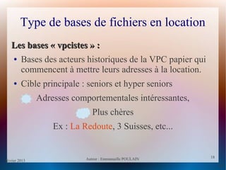 février 2013 Auteur : Emmanuelle POULAIN
18
18
Type de bases de fichiers en location
Les bases « vpcistes » :Les bases « vpcistes » :
● Bases des acteurs historiques de la VPC papier qui
commencent à mettre leurs adresses à la location.
● Cible principale : seniors et hyper seniors
Adresses comportementales intéressantes,
Plus chères
Ex : La Redoute, 3 Suisses, etc...
 