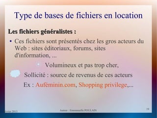 février 2013 Auteur : Emmanuelle POULAIN
19
19
Type de bases de fichiers en location
Les fichiers généralistes :Les fichiers généralistes :
● Ces fichiers sont présentés chez les gros acteurs du
Web : sites éditoriaux, forums, sites
d'information, ...
Volumineux et pas trop cher,
Sollicité : source de revenus de ces acteurs
Ex : Auféminin.com, Shopping privilege,...
 