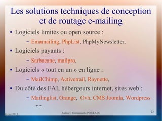 février 2013 Auteur : Emmanuelle POULAIN
23
23
Les solutions techniques de conception
et de routage e-mailing
● Logiciels limités ou open source :
– Emamailing, PhpList, PhpMyNewsletter,
● Logiciels payants :
– Sarbacane, mailpro,
● Logiciels « tout en un » en ligne :
– MailChimp, Activetrail, Raynette,
● Du côté des FAI, hébergeurs internet, sites web :
– Mailinglist, Orange, Ovh, CMS Joomla, Wordpress
,...
 