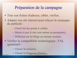 février 2013 Auteur : Emmanuelle POULAIN
27
27
Préparation de la campagne
● Trier son fichier d'adresse, cibler, vérifier,
● Adapter son site internet pour relayer la campagne
de publicité :
– Check list des points à valider,
– Mettre à jour le site (sois même ou prestataire),
– Diffusion sur les blogs ou réseaux sociaux,
● Vérifier la compatibilité technologique : FAI,
quantitatif :
– Choisir les horaires,
– Choisir la fréquence d'envoi,...
 
