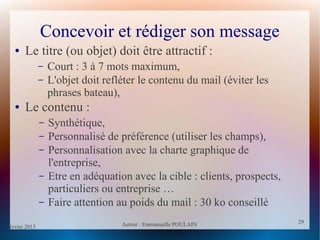 février 2013 Auteur : Emmanuelle POULAIN
29
29
Concevoir et rédiger son message
● Le titre (ou objet) doit être attractif :
– Court : 3 à 7 mots maximum,
– L'objet doit refléter le contenu du mail (éviter les
phrases bateau),
● Le contenu :
– Synthétique,
– Personnalisé de préférence (utiliser les champs),
– Personnalisation avec la charte graphique de
l'entreprise,
– Etre en adéquation avec la cible : clients, prospects,
particuliers ou entreprise …
– Faire attention au poids du mail : 30 ko conseillé
 