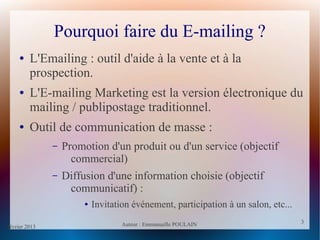 février 2013 Auteur : Emmanuelle POULAIN
3
3
Pourquoi faire du E-mailing ?
● L'Emailing : outil d'aide à la vente et à la
prospection.
● L'E-mailing Marketing est la version électronique du
mailing / publipostage traditionnel.
● Outil de communication de masse :
– Promotion d'un produit ou d'un service (objectif
commercial)
– Diffusion d'une information choisie (objectif
communicatif) :
● Invitation événement, participation à un salon, etc...
 