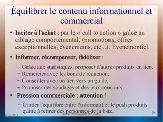 février 2013 Auteur : Emmanuelle POULAIN
30
30
Équilibrer le contenu informationnel et
commercial
●
Inciter à l'achatInciter à l'achat : par le « call to action » grâce au
ciblage comportemental, (promotions, offres
exceptionnelles, évenements, etc...). Evenementiel.
●
Informer, récompenser, fidéliserInformer, récompenser, fidéliser :
– Grâce aux statistiques, proposer d'autres produits en lien,
– Remercier avec les bons de réduction,
– Conseiller avec un lien vers un guide,
– Proposer des sondages et des jeux concours,
●
Pression commerciale : attentionPression commerciale : attention !
– Garder l'équilibre entre l'informatif et le push produits
quitte à retirer des personnes de la liste,
 