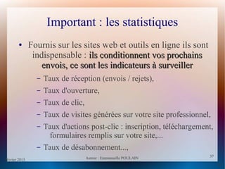 février 2013 Auteur : Emmanuelle POULAIN
37
37
Important : les statistiques
● Fournis sur les sites web et outils en ligne ils sont
indispensable : ils conditionnent vos prochainsils conditionnent vos prochains
envois, ce sont les indicateurs à surveillerenvois, ce sont les indicateurs à surveiller
– Taux de réception (envois / rejets),
– Taux d'ouverture,
– Taux de clic,
– Taux de visites générées sur votre site professionnel,
– Taux d'actions post-clic : inscription, téléchargement,
formulaires remplis sur votre site,...
– Taux de désabonnement...,
 